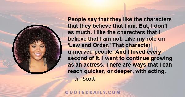 People say that they like the characters that they believe that I am. But, I don't as much. I like the characters that I believe that I am not. Like my role on 'Law and Order.' That character unnerved people. And I