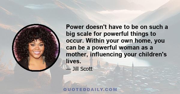 Power doesn't have to be on such a big scale for powerful things to occur. Within your own home, you can be a powerful woman as a mother, influencing your children's lives.