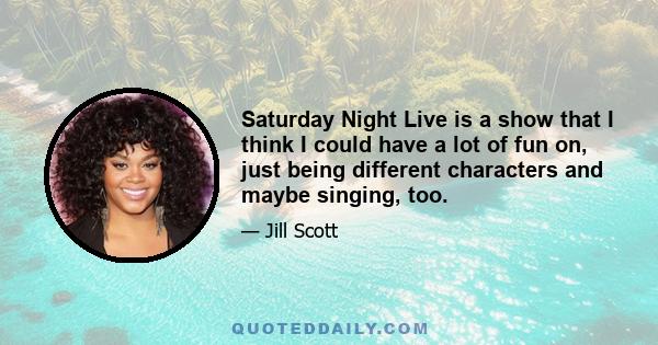 Saturday Night Live is a show that I think I could have a lot of fun on, just being different characters and maybe singing, too.