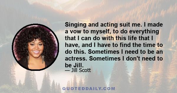 Singing and acting suit me. I made a vow to myself, to do everything that I can do with this life that I have, and I have to find the time to do this. Sometimes I need to be an actress. Sometimes I don't need to be Jill.