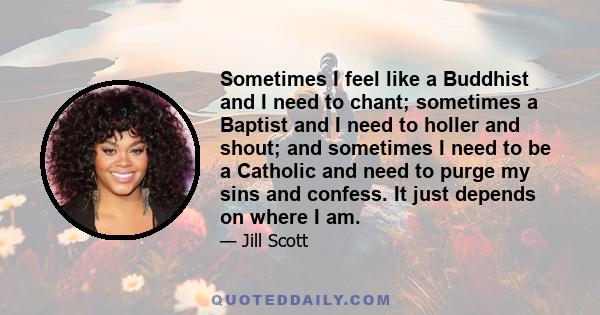 Sometimes I feel like a Buddhist and I need to chant; sometimes a Baptist and I need to holler and shout; and sometimes I need to be a Catholic and need to purge my sins and confess. It just depends on where I am.