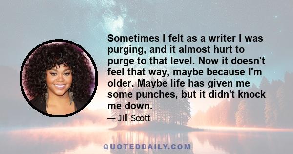 Sometimes I felt as a writer I was purging, and it almost hurt to purge to that level. Now it doesn't feel that way, maybe because I'm older. Maybe life has given me some punches, but it didn't knock me down.