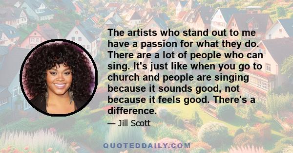 The artists who stand out to me have a passion for what they do. There are a lot of people who can sing. It's just like when you go to church and people are singing because it sounds good, not because it feels good.