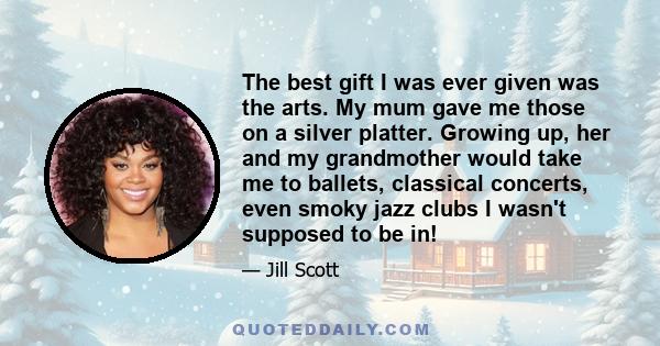 The best gift I was ever given was the arts. My mum gave me those on a silver platter. Growing up, her and my grandmother would take me to ballets, classical concerts, even smoky jazz clubs I wasn't supposed to be in!