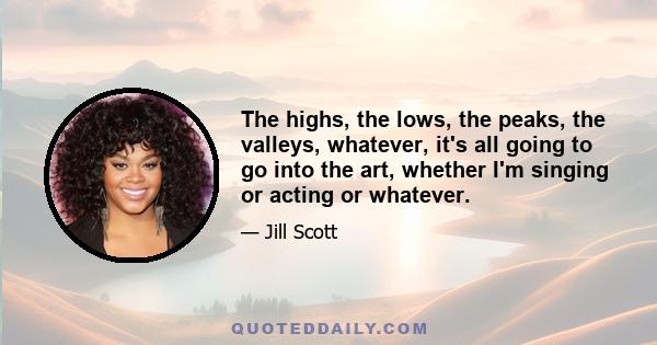 The highs, the lows, the peaks, the valleys, whatever, it's all going to go into the art, whether I'm singing or acting or whatever.