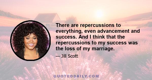 There are repercussions to everything, even advancement and success. And I think that the repercussions to my success was the loss of my marriage.