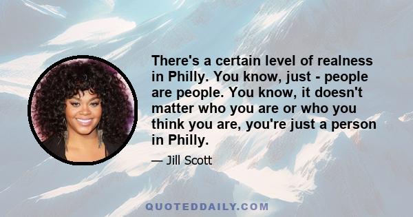 There's a certain level of realness in Philly. You know, just - people are people. You know, it doesn't matter who you are or who you think you are, you're just a person in Philly.