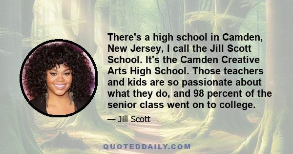 There's a high school in Camden, New Jersey, I call the Jill Scott School. It's the Camden Creative Arts High School. Those teachers and kids are so passionate about what they do, and 98 percent of the senior class went 