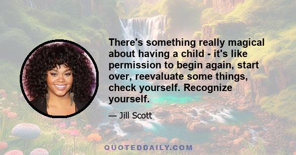 There's something really magical about having a child - it's like permission to begin again, start over, reevaluate some things, check yourself. Recognize yourself.