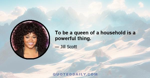 To be a queen of a household is a powerful thing.