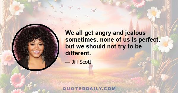 We all get angry and jealous sometimes, none of us is perfect, but we should not try to be different.