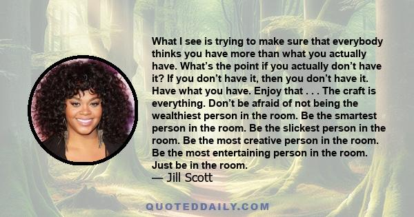 What I see is trying to make sure that everybody thinks you have more than what you actually have. What’s the point if you actually don’t have it? If you don’t have it, then you don’t have it. Have what you have. Enjoy