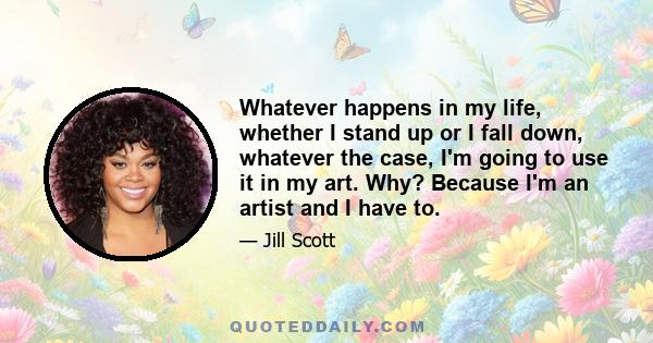 Whatever happens in my life, whether I stand up or I fall down, whatever the case, I'm going to use it in my art. Why? Because I'm an artist and I have to.