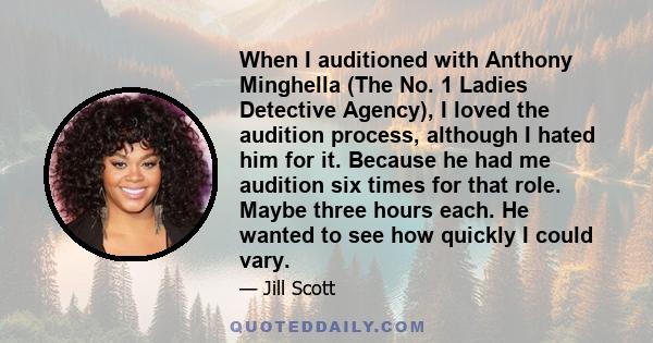 When I auditioned with Anthony Minghella (The No. 1 Ladies Detective Agency), I loved the audition process, although I hated him for it. Because he had me audition six times for that role. Maybe three hours each. He