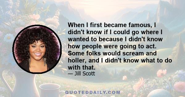 When I first became famous, I didn't know if I could go where I wanted to because I didn't know how people were going to act. Some folks would scream and holler, and I didn't know what to do with that.