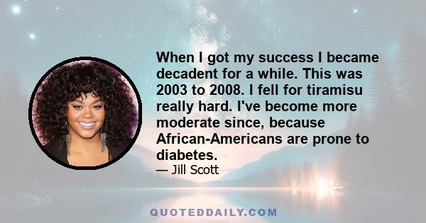 When I got my success I became decadent for a while. This was 2003 to 2008. I fell for tiramisu really hard. I've become more moderate since, because African-Americans are prone to diabetes.