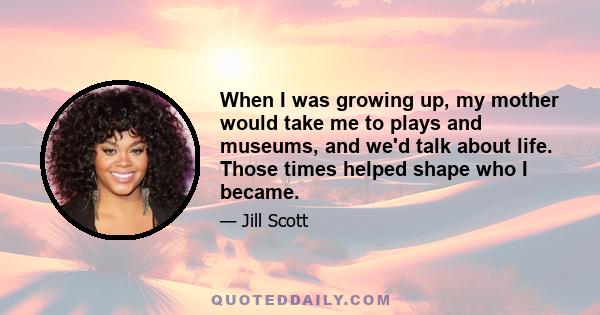 When I was growing up, my mother would take me to plays and museums, and we'd talk about life. Those times helped shape who I became.