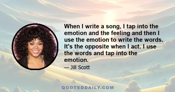 When I write a song, I tap into the emotion and the feeling and then I use the emotion to write the words. It's the opposite when I act. I use the words and tap into the emotion.