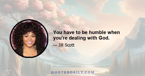 You have to be humble when you're dealing with God.