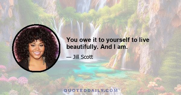 You owe it to yourself to live beautifully. And I am.