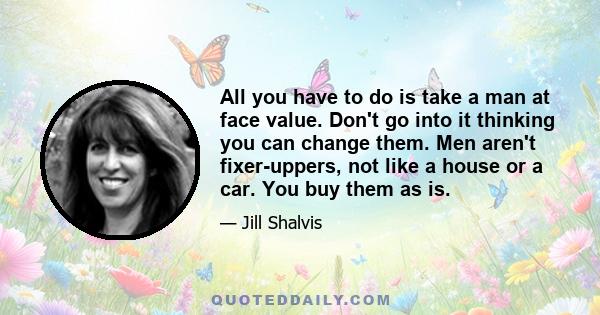 All you have to do is take a man at face value. Don't go into it thinking you can change them. Men aren't fixer-uppers, not like a house or a car. You buy them as is.