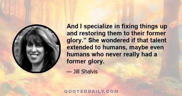 And I specialize in fixing things up and restoring them to their former glory.” She wondered if that talent extended to humans, maybe even humans who never really had a former glory.