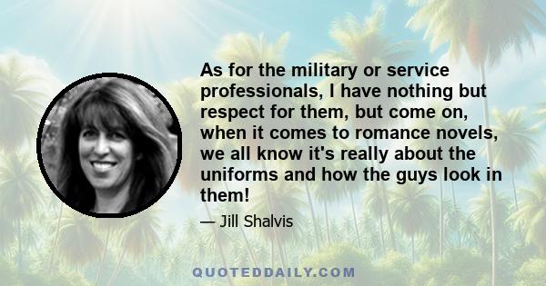 As for the military or service professionals, I have nothing but respect for them, but come on, when it comes to romance novels, we all know it's really about the uniforms and how the guys look in them!