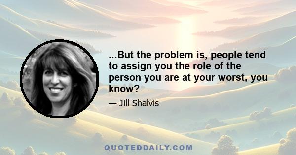 ...But the problem is, people tend to assign you the role of the person you are at your worst, you know?