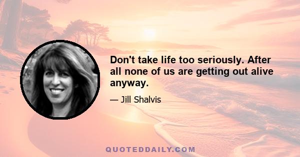 Don't take life too seriously. After all none of us are getting out alive anyway.