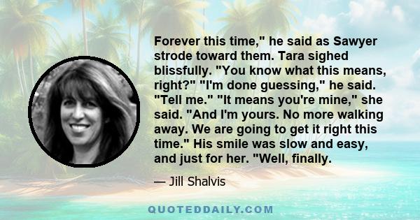 Forever this time, he said as Sawyer strode toward them. Tara sighed blissfully. You know what this means, right? I'm done guessing, he said. Tell me. It means you're mine, she said. And I'm yours. No more walking away. 