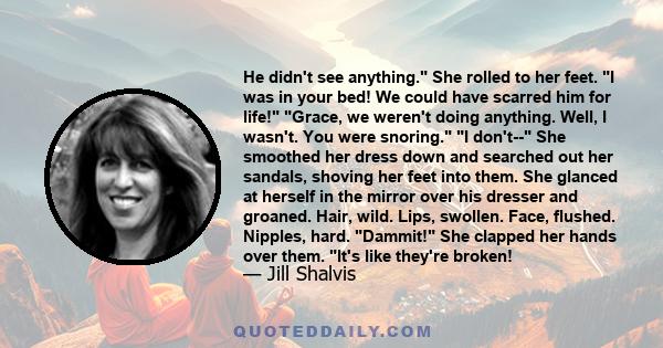 He didn't see anything. She rolled to her feet. I was in your bed! We could have scarred him for life! Grace, we weren't doing anything. Well, I wasn't. You were snoring. I don't-- She smoothed her dress down and