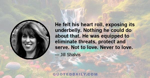 He felt his heart roll, exposing its underbelly. Nothing he could do about that. He was equipped to eliminate threats, protect and serve. Not to love. Never to love.