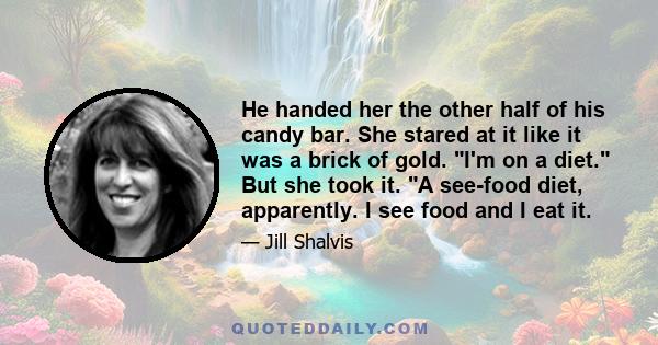 He handed her the other half of his candy bar. She stared at it like it was a brick of gold. I'm on a diet. But she took it. A see-food diet, apparently. I see food and I eat it.