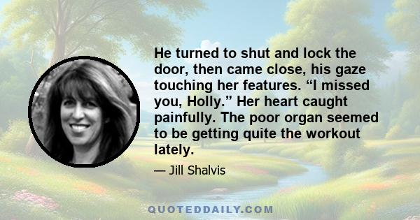 He turned to shut and lock the door, then came close, his gaze touching her features. “I missed you, Holly.” Her heart caught painfully. The poor organ seemed to be getting quite the workout lately.