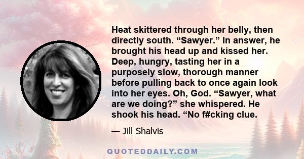 Heat skittered through her belly, then directly south. “Sawyer.” In answer, he brought his head up and kissed her. Deep, hungry, tasting her in a purposely slow, thorough manner before pulling back to once again look