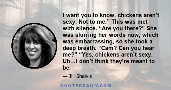 I want you to know, chickens aren’t sexy. Not to me.” This was met with silence. “Are you there?” She was slurring her words now, which was embarrassing, so she took a deep breath. “Cam? Can you hear me?” “Yes, chickens 