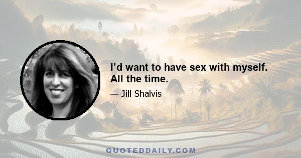 I’d want to have sex with myself. All the time.