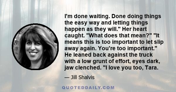 I'm done waiting. Done doing things the easy way and letting things happen as they will. Her heart caught. What does that mean? It means this is too important to let slip away again. You're too important. He leaned back 