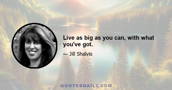 Live as big as you can, with what you've got.