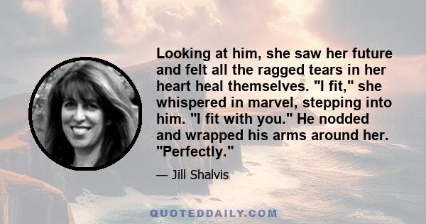 Looking at him, she saw her future and felt all the ragged tears in her heart heal themselves. I fit, she whispered in marvel, stepping into him. I fit with you. He nodded and wrapped his arms around her. Perfectly.