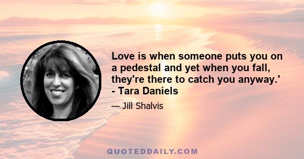 Love is when someone puts you on a pedestal and yet when you fall, they're there to catch you anyway.' - Tara Daniels