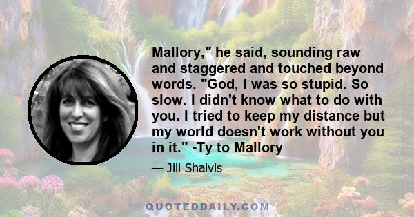 Mallory, he said, sounding raw and staggered and touched beyond words. God, I was so stupid. So slow. I didn't know what to do with you. I tried to keep my distance but my world doesn't work without you in it. -Ty to