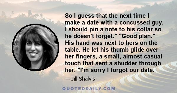 So I guess that the next time I make a date with a concussed guy, I should pin a note to his collar so he doesn't forget. Good plan. His hand was next to hers on the table. He let his thumb glide over her fingers, a