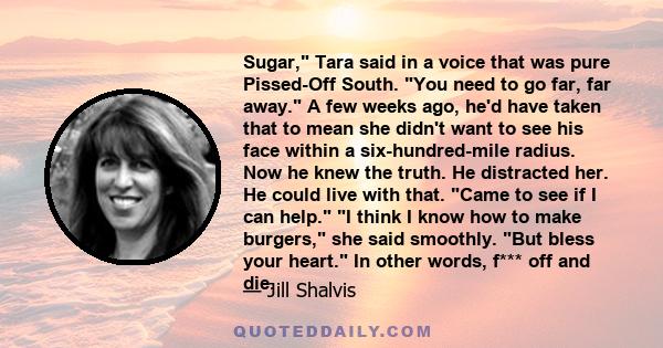 Sugar, Tara said in a voice that was pure Pissed-Off South. You need to go far, far away. A few weeks ago, he'd have taken that to mean she didn't want to see his face within a six-hundred-mile radius. Now he knew the