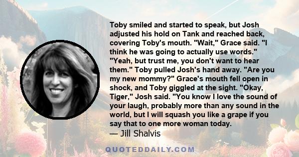 Toby smiled and started to speak, but Josh adjusted his hold on Tank and reached back, covering Toby's mouth. Wait, Grace said. I think he was going to actually use words. Yeah, but trust me, you don't want to hear