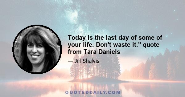 Today is the last day of some of your life. Don't waste it. quote from Tara Daniels