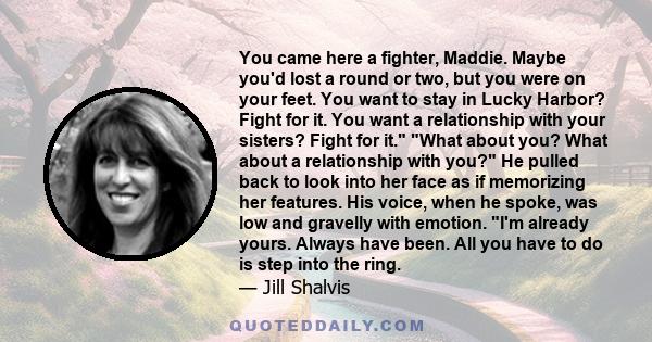 You came here a fighter, Maddie. Maybe you'd lost a round or two, but you were on your feet. You want to stay in Lucky Harbor? Fight for it. You want a relationship with your sisters? Fight for it. What about you? What