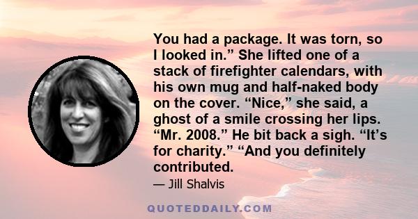 You had a package. It was torn, so I looked in.” She lifted one of a stack of firefighter calendars, with his own mug and half-naked body on the cover. “Nice,” she said, a ghost of a smile crossing her lips. “Mr. 2008.” 