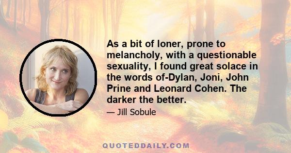 As a bit of loner, prone to melancholy, with a questionable sexuality, I found great solace in the words of-Dylan, Joni, John Prine and Leonard Cohen. The darker the better.