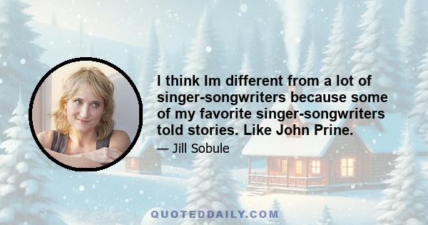 I think Im different from a lot of singer-songwriters because some of my favorite singer-songwriters told stories. Like John Prine.